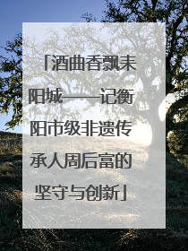 酒曲香飘耒阳城——记衡阳市级非遗传承人周后富的坚守与创新